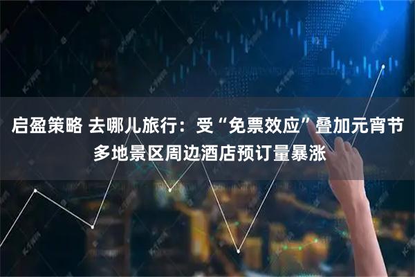 启盈策略 去哪儿旅行：受“免票效应”叠加元宵节 多地景区周边酒店预订量暴涨