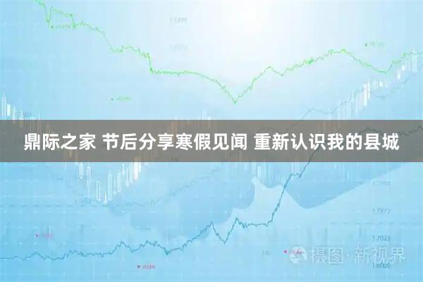 鼎际之家 节后分享寒假见闻 重新认识我的县城