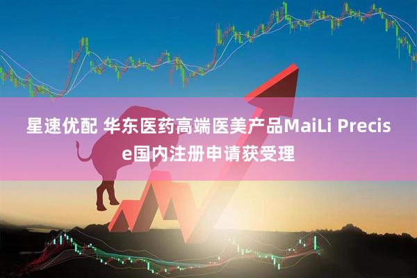星速优配 华东医药高端医美产品MaiLi Precise国内注册申请获受理