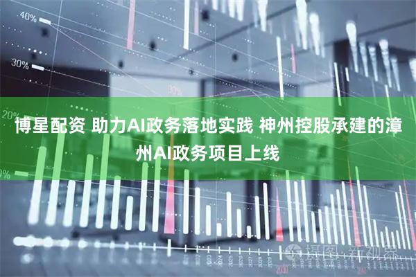 博星配资 助力AI政务落地实践 神州控股承建的漳州AI政务项目上线