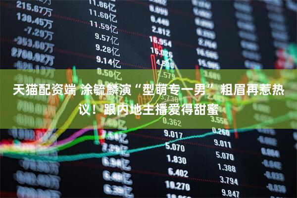 天猫配资端 涂毓麟演“型萌专一男” 粗眉再惹热议！跟内地主播爱得甜蜜
