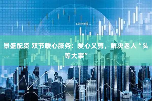 景盛配资 双节暖心服务：爱心义剪，解决老人“头等大事”