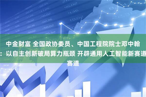 中金财富 全国政协委员、中国工程院院士邓中翰：以自主创新破局算力瓶颈 开辟通用人工智能新赛道