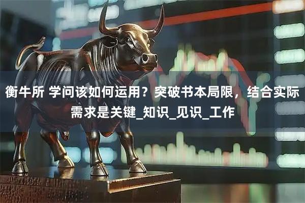 衡牛所 学问该如何运用？突破书本局限，结合实际需求是关键_知识_见识_工作