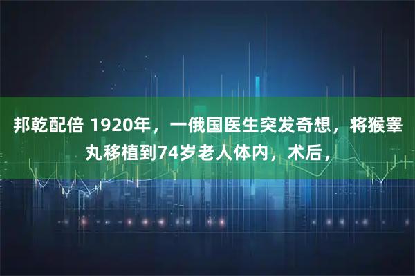 邦乾配倍 1920年，一俄国医生突发奇想，将猴睾丸移植到74岁老人体内，术后，