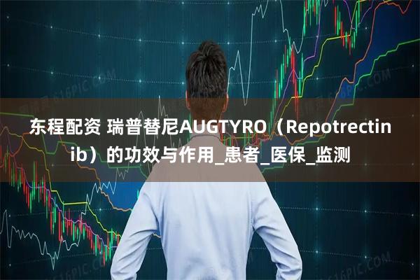 东程配资 瑞普替尼AUGTYRO（Repotrectinib）的功效与作用_患者_医保_监测