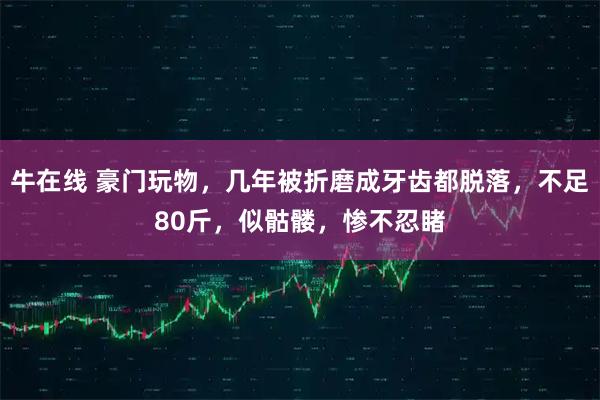 牛在线 豪门玩物，几年被折磨成牙齿都脱落，不足80斤，似骷髅，惨不忍睹