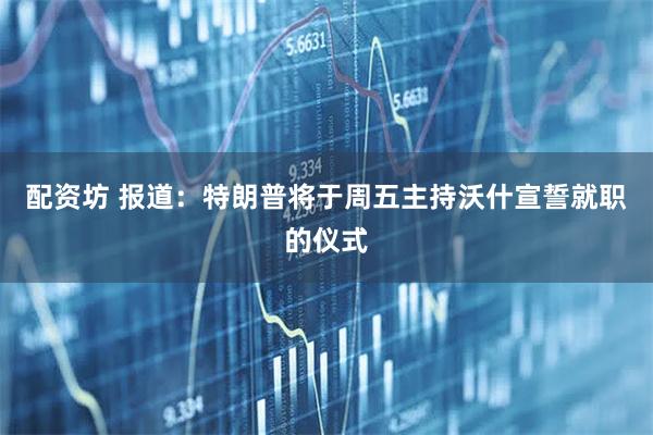 配资坊 报道：特朗普将于周五主持沃什宣誓就职的仪式