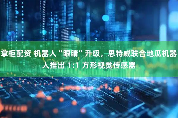 拿柜配资 机器人“眼睛”升级，思特威联合地瓜机器人推出 1:1 方形视觉传感器