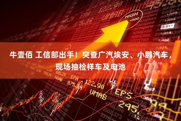 牛壹佰 工信部出手！突查广汽埃安、小鹏汽车，现场抽检样车及电池